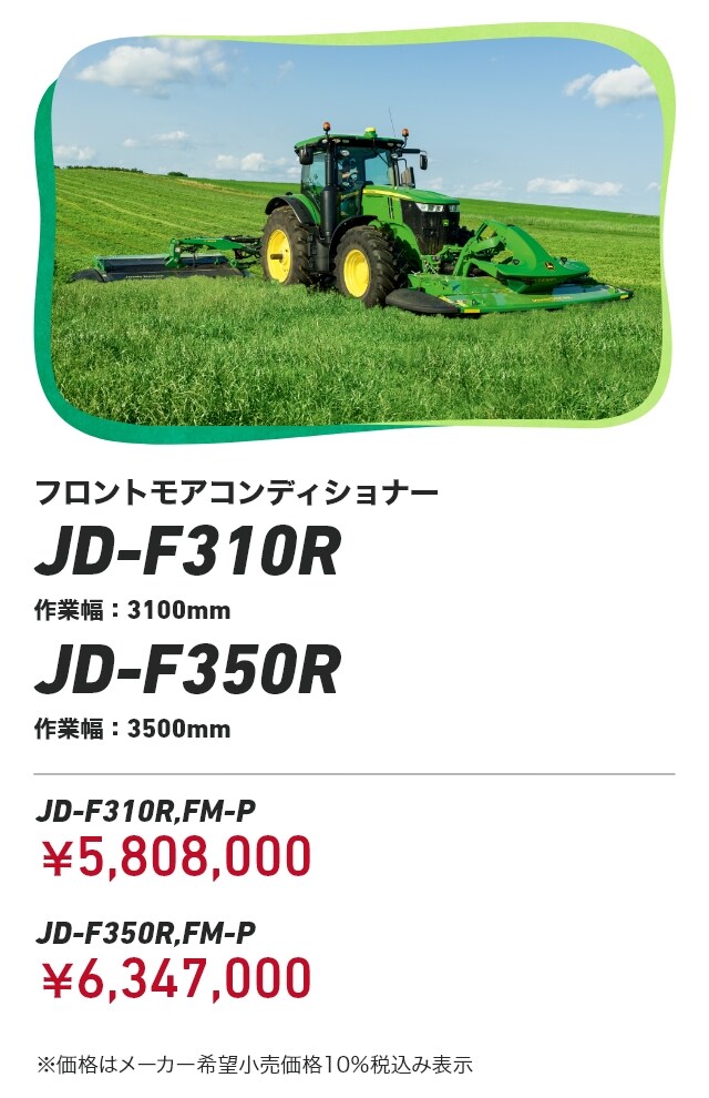 ジョンディア フロントモアコンディショナー JD-F310R作業幅：3100mm JD-F350R作業幅：3500mm JD-F310R,FM-P：￥5,808,000 JD-F350R,FM-P：￥6,347,000 ※価格はメーカー希望小売価格10％税込み表示