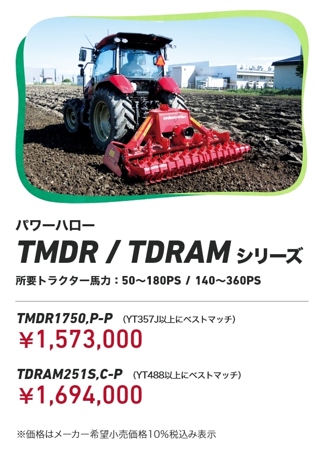 TMDR/TDRAMシリーズ 所要トラクター⾺⼒：50～180PS / 140～360PS TMDR1750,P-P（YT357J以上ベストマッチ）：￥1,573,000 TDRAM251S,C-P（YT488以上ベストマッチ）：￥1,694,000 ※価格はメーカー希望小売価格10％税込み表示