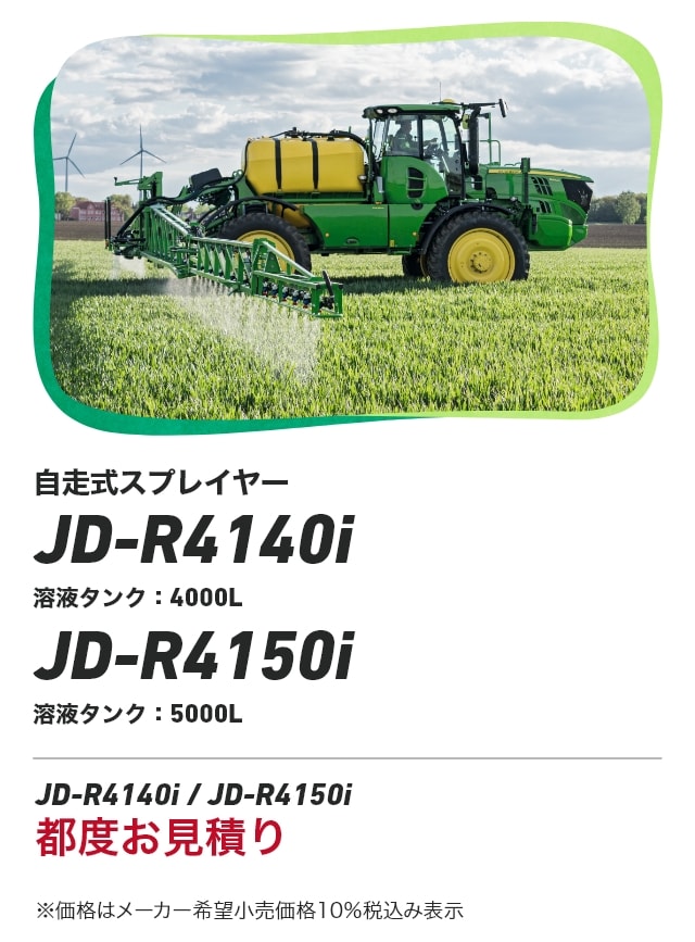ジョンディア 自走式スプレイヤー JD-R4140i 溶液タンク：4000L JD-R4150i 溶液タンク：5000L JD-R4140i / JD-R4150i 都度お見積り ※価格はメーカー希望小売価格10％税込み表示