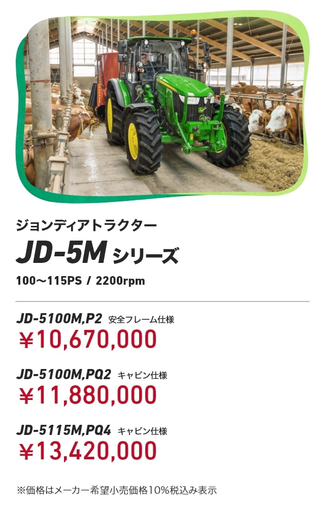 ジョンディアトラクター JD-5Mシリーズ（100～115PS/2200rpm） JD-5100M,P2（安全フレーム仕様）：￥10,670,000 JD-5100M,PQ2（キャビン仕様）：￥11,880,000 JD-5115M,PQ4（キャビン仕様）：￥13,420,000 ※価格はメーカー希望小売価格10％税込み表示