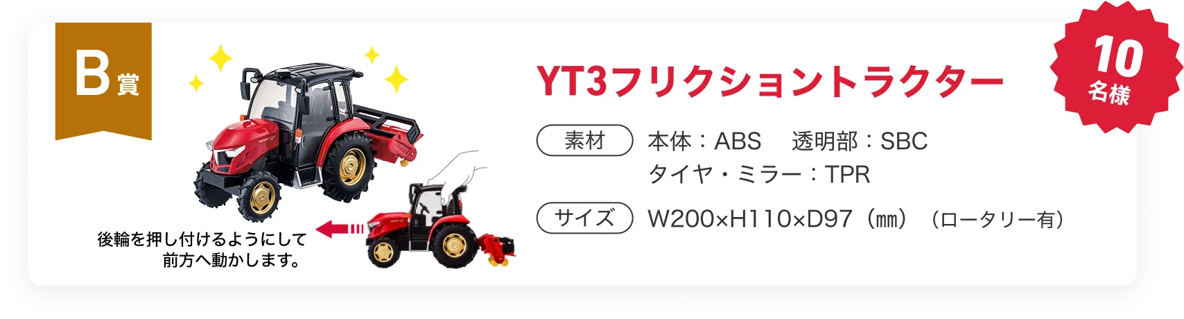 B賞　YT3フリクショントラクター　10名様 素材　本体：本体：ABS 　透明部：SBC　タイヤ・ミラー：TPR　サイズ：W200×H110×D97（㎜）（ロータリー有）