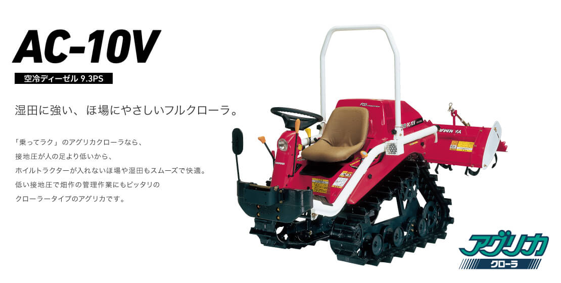 AC-10V 空冷ディーゼル10PS 湿田に強い、ほ場にやさしいフルクローラ。 「乗ってラク」のアグリカクローラなら、接地圧が人の足より低いから、ホイルトラクターが入れないほ場や湿田もスムーズで快適。低い接地圧で畑作の管理作業にもピッタリのクローラータイプのアグリカです。