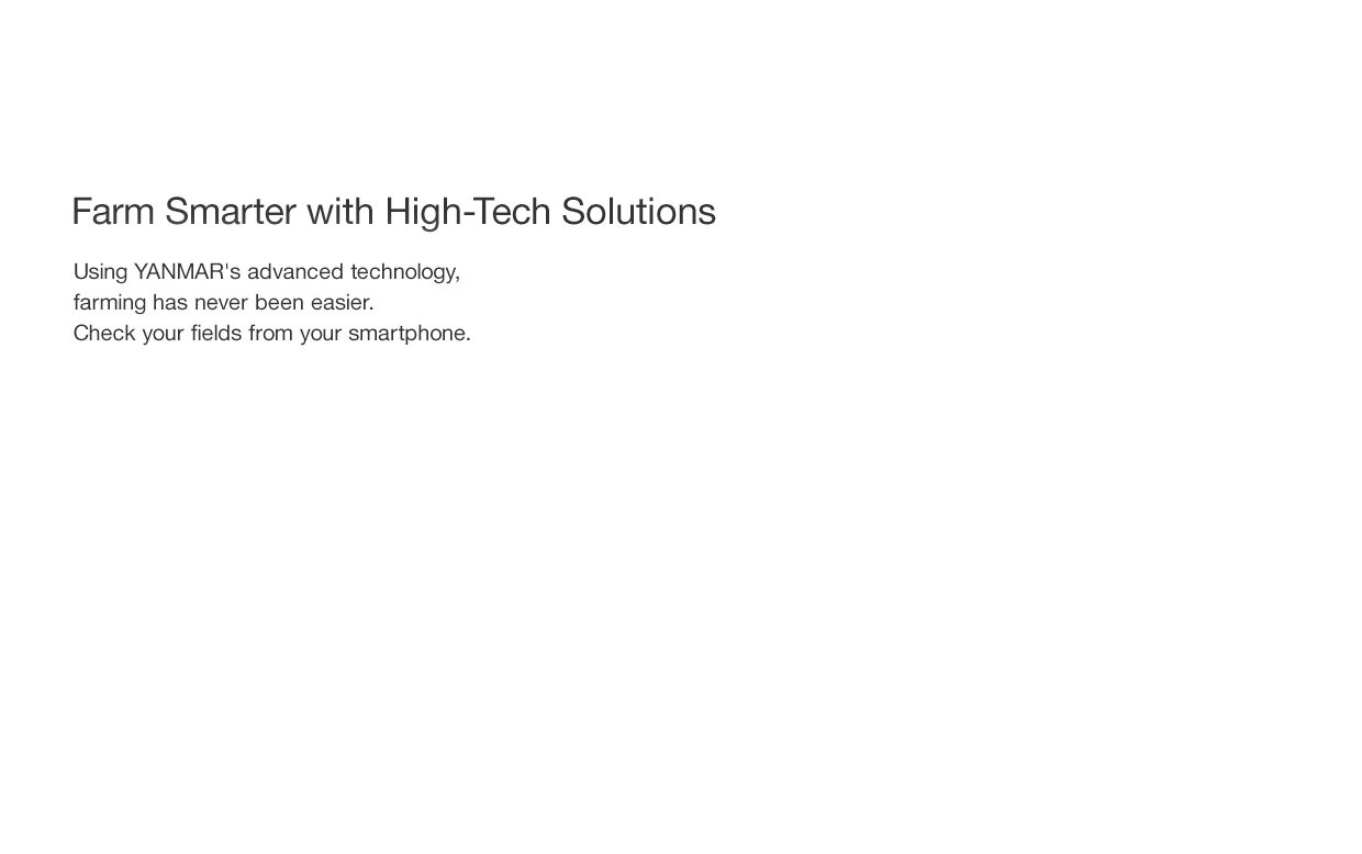 Farm smarter with high-tech solutions: Using YANMAR's advanced technology,
farming has never been easier. Check your fields from your smartphone.