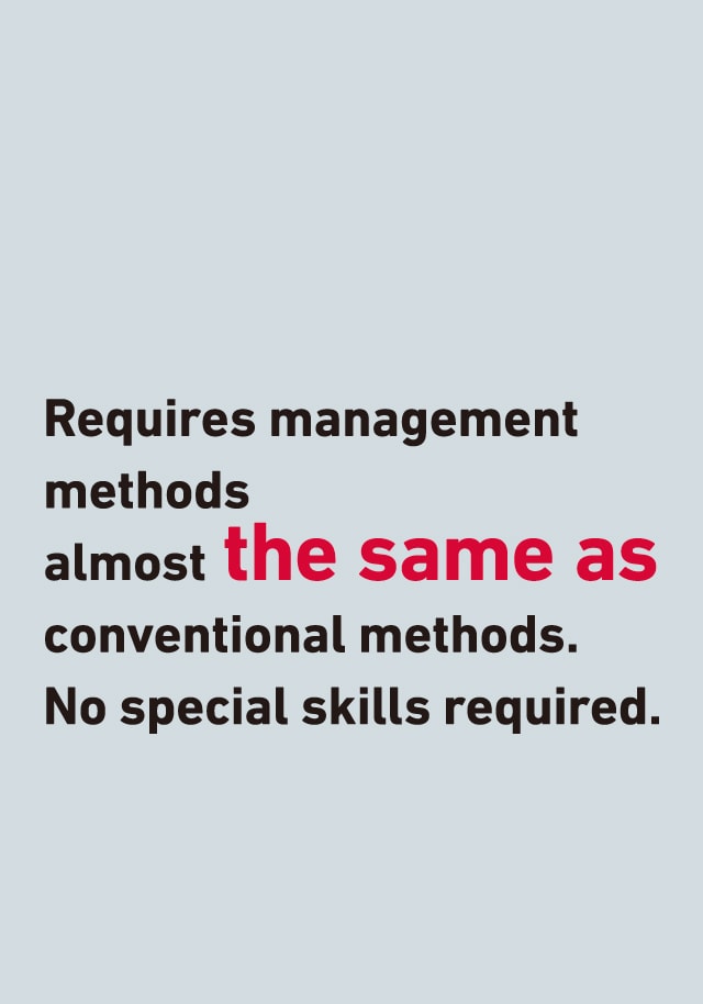 Requires management methods almost the same as conventional methods. No special skills required.