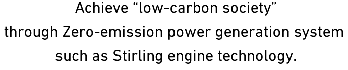 Achieve low-carbon society through Zero-emission power generation system such as Stirling engine technology.