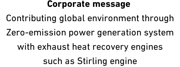 Corporate message Contributing global environment through Zero-emission power generation system with exhaust heat recovery engines such as Stirling engine
