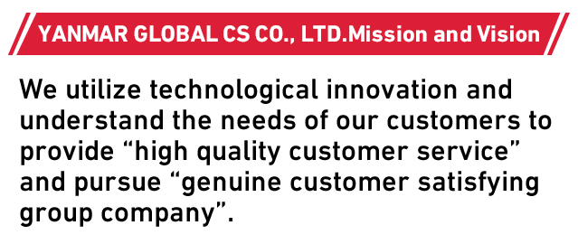 YANMAR GLOBAL CS CO., LTD.Mission and Vision We utilize technological innovation and understand the needs of our customers to provide “high quality customer service” and pursue “genuine customer satisfying group company”.