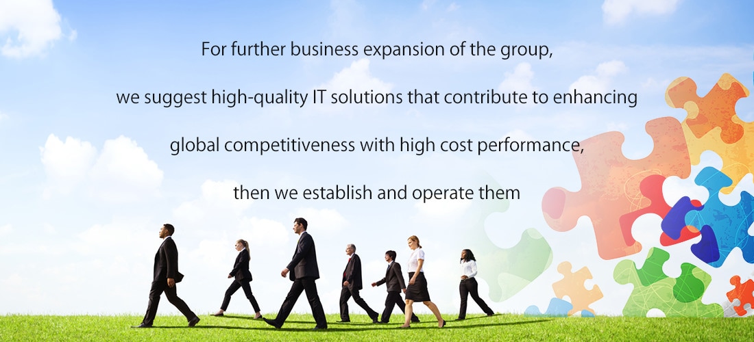 For further business expansion of the group, we suggest high-quality IT solutions that contribute to enhancing global competitiveness with high cost performance, then we establish and operate them