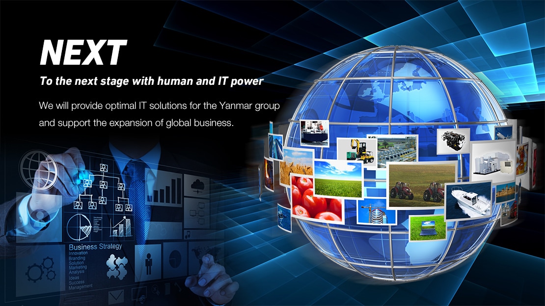 NEXT To the next stage with human and IT power We will provide optimal IT solutions for the Yanmar group and support the expansion of global business.