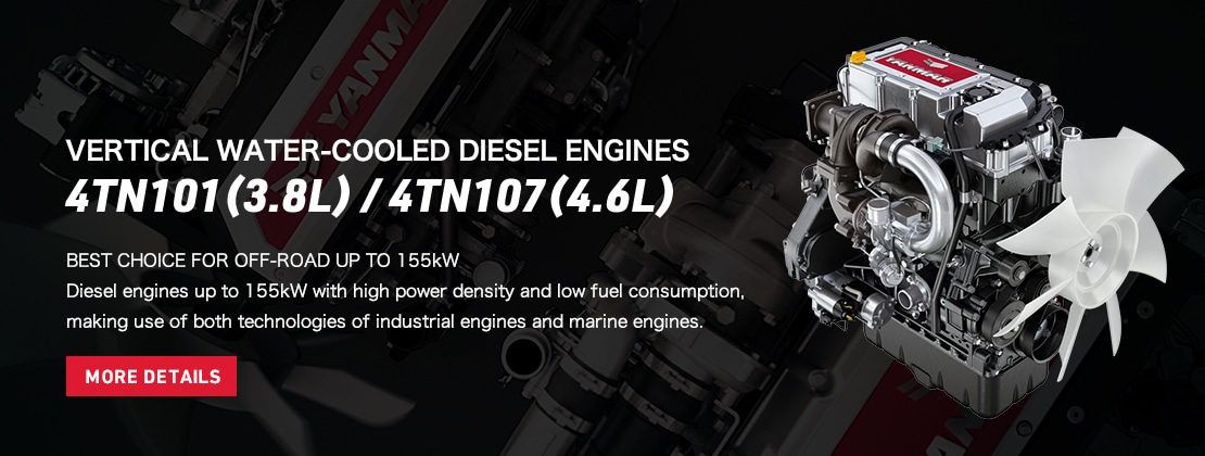 VERTICAL WATER-COOLED DIESEL ENGINES  4TN101(3.8L) / 4TN107(4.6L)  BEST CHOICE FOR OFF-ROAD UP TO 155kW  Diesel engines up to 155kW with high power density and low fuel consumption, making use of both technologies of industrial engines and marine engines.