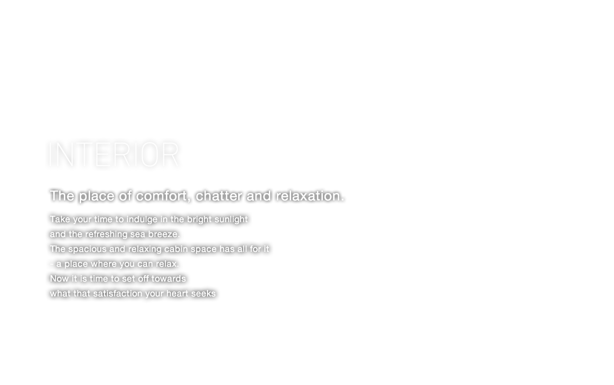 INTERIOR 語らう、和む、快適空間。 時には明るい陽の光と爽やかな潮風を感じて。リラックスできて笑顔で語り合える、広々としたくつろぎのCabinスペース。 さあ、心が通い満足が深まるひとときの中へ。