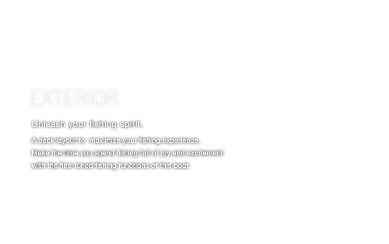 EXTERIOR Unleash your fishing spirit. A deck layout to maximize your fishing experience. Make the time you spend fishing full of joy and excitement with the fine-tuned fishing functions of this boat.