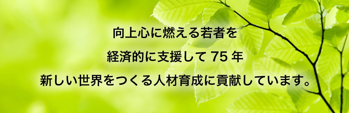 向上心に燃える若者を 経済的に支援して半世紀 新しい世界を作る人材育成に貢献しています。