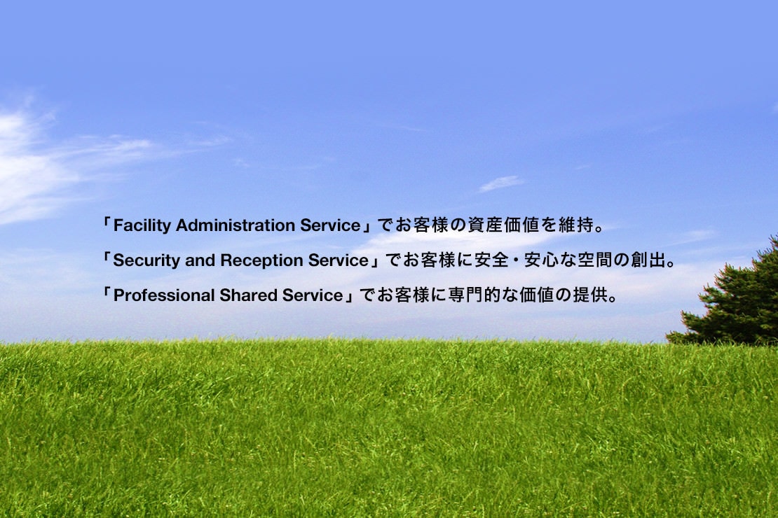「Facility Administration Service」でお客様の資産価値を維持。「Security and Reception Service」でお客様に安全・安心な空間の創出。「Professional Shared Service」でお客様に専門的な価値の提供。