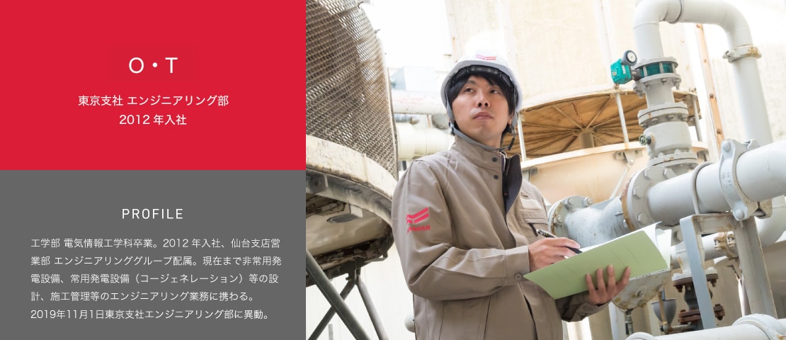 大内 友昭 仙台支店営業部 エンジニアリンググループ 2012年入社　PROFILE 工学部 電気情報工学科卒業。2012年入社、仙台支店営業部 エンジニアリンググループ配属。現在まで非常用発電設備、常用発電設備（コージェネレーション）等の設計、施工管理等のエンジニアリング業務に携わる。