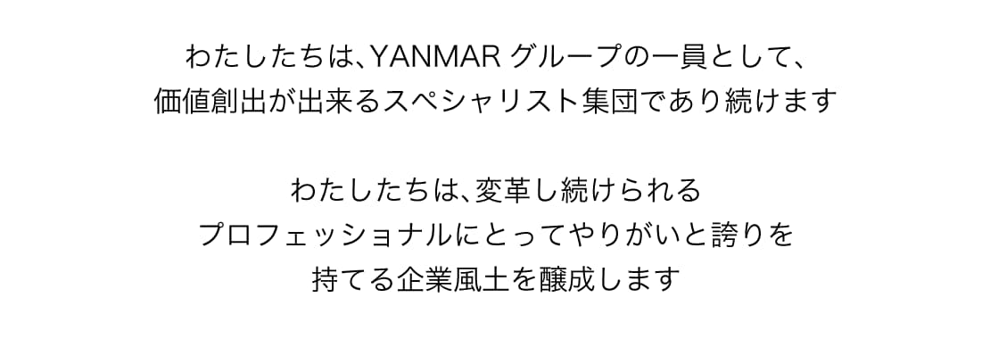 わたしたちは、YANMARグループの一員として、価値創出が出来るスペシャリスト集団であり続けます　わたしたちは、変革し続けられるプロフェッショナルにとってやりがいと誇りを持てる企業風土を醸成します