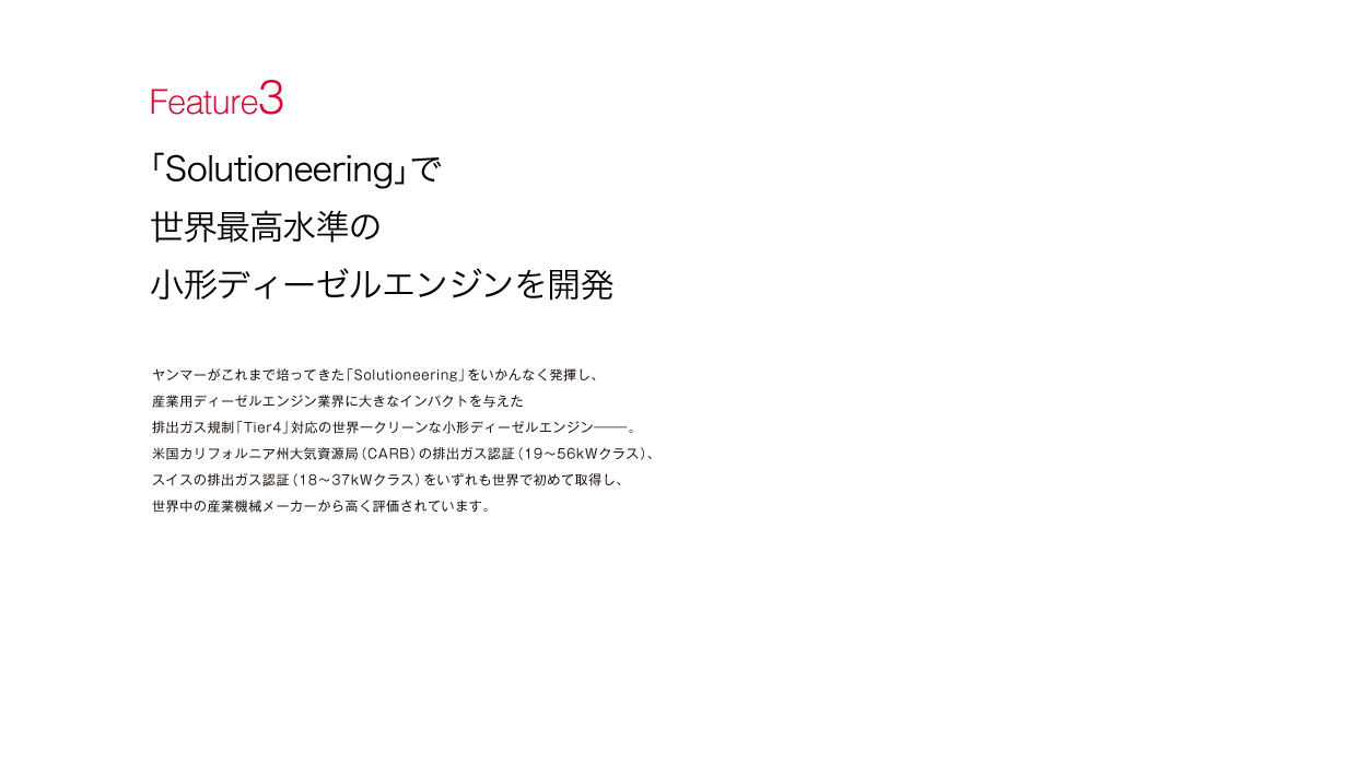 「Solutioneering」で世界最高水準の小形ディーゼルエンジンを開発：ヤンマーがこれまで培ってきた「Solutioneering」をいかんなく発揮し、産業用ディーゼルエンジン業界に大きなインパクトを与えた排出ガス規制「Tier4」対応の世界一クリーンな小形ディーゼルエンジン―。米国カリフォルニア州大気資源局（CARB）の排出ガス認証（19～56kWクラス）、スイスの排出ガス認証（18～37kWクラス）をいずれも世界で初めて取得し、世界中の産業機械メーカーから高く評価されています。