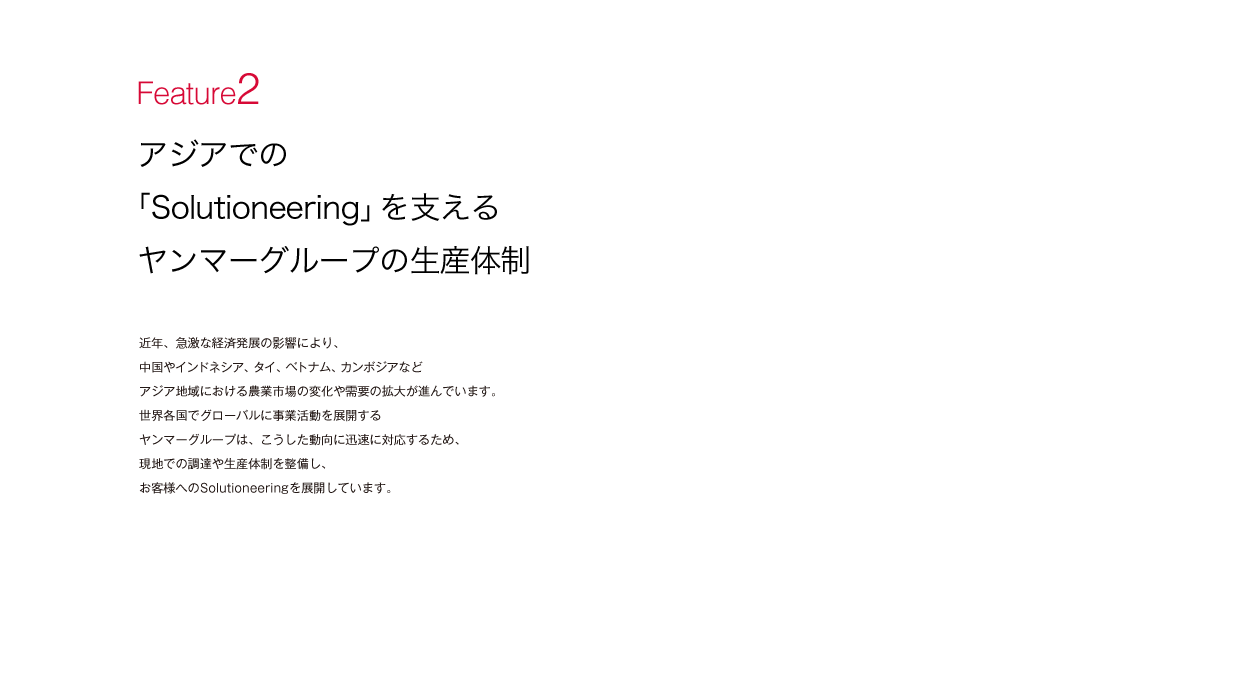 特集2 アジアでの「Solutioneering」を支えるヤンマーグループの生産体制:近年、急激な経済発展の影響により、中国やインドネシア、タイ、ベトナム、カンボジアなどアジア地域における農業市場の変化や需要の拡大が進んでいます。世界各国でグローバルに事業活動を展開するヤンマーグループは、こうした動向に迅速に対応するため、現地での調達や生産体制を整備し、お客様へのSolutioneeringを展開しています。