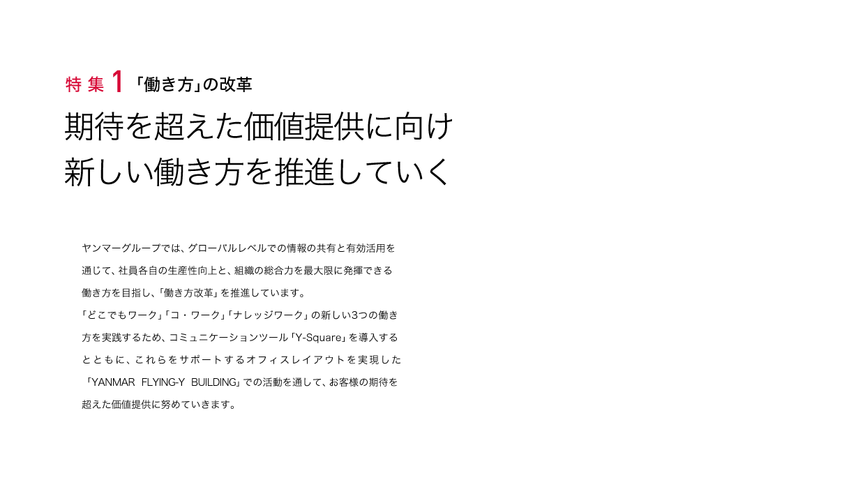 特集1 「働き方」の改革 期待を超えた価値提供に向け新しい働き方を推進していく
ヤンマーグループでは、グローバルレベルでの情報の共有と有効活用を通じて、社員各自の生産性向上と、組織の総合力を最大限に発揮できる働き方を目指し、「働き方改革」を推進しています。「どこでもワーク」「コ・ワーク」「ナレッジワーク」の新しい3つの働き方を実践するため、コミュニケーションツール「Y-Square」を導入するとともに、これらをサポートするオフィスレイアウトを実現した「YANMAR FLYING-Y BUILDING」での活動を通して、お客様の期待を超えた価値提供に努めていきます。