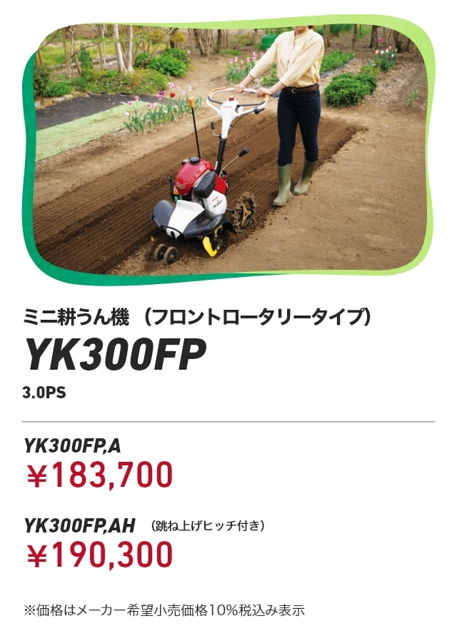 ミニ耕うん機 （フロントロータリータイプ） YK300FP 3.0PS YK300FP,A：￥183,700 YK300FP,AH（跳ね上げヒッチ付き）：￥190,300 ※価格はメーカー希望小売価格10％税込み表示