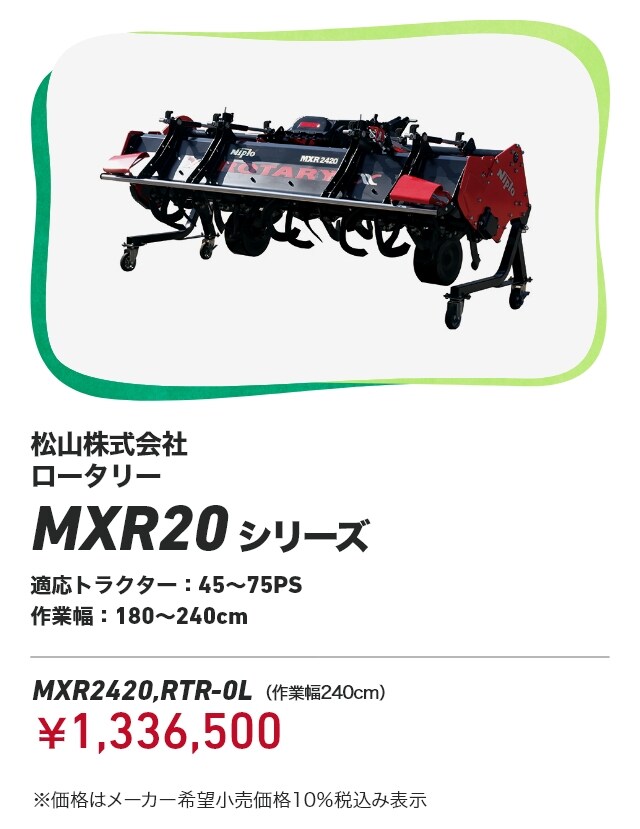松山株式会社 ロータリー MXR20シリーズ 適応トラクター:45~75PS 作業幅:180~240cm MXR2420,RTR-0L （作業幅240cm）：￥1,336,500 ※価格はメーカー希望小売価格10％税込み表示