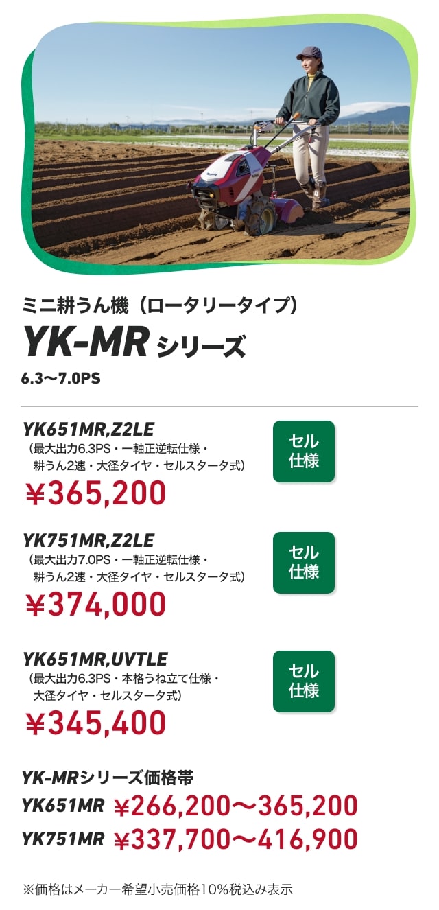 ミニ耕うん機(ロータリータイプ) YK-MRシリーズ 6.3~7.0PS YK651MR,Z2LE(最大出力6.3PS・一軸正逆転仕様・耕うん2速・大径タイヤ・セルスタータ式):¥365,200 YK751MR,Z2LE(最大出力7.0PS・一軸正逆転仕様・耕うん2速・大径タイヤ・セルスタータ式):¥¥374,000 YK651MR,UVTLE(最大出力6.3PS・本格うね立て仕様・大径タイヤ・セルスタータ式):¥345,400 YK-MRシリーズ価格帯 YK651MR:¥266,200~365,200 YK751MR:¥337,700~416,900 ※価格はメーカー希望小売価格10%税込み表示