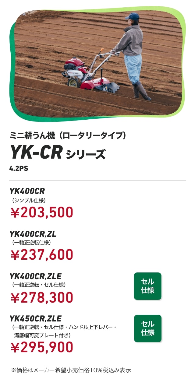 ミニ耕うん機(ロータリータイプ) YK-CRシリーズ 4.2PS YK400CR(シンプル仕様)¥203,500 YK400CR,ZL(一軸正逆転仕様):¥237,600 YK400CR,ZLE(一軸正逆転・セル仕様):¥278,300 YK450CR,ZLE(一軸正逆転・セル仕様・ハンドル上下レバー・溝底幅可変プレート付き):¥295,900 ※価格はメーカー希望小売価格10%税込み表示