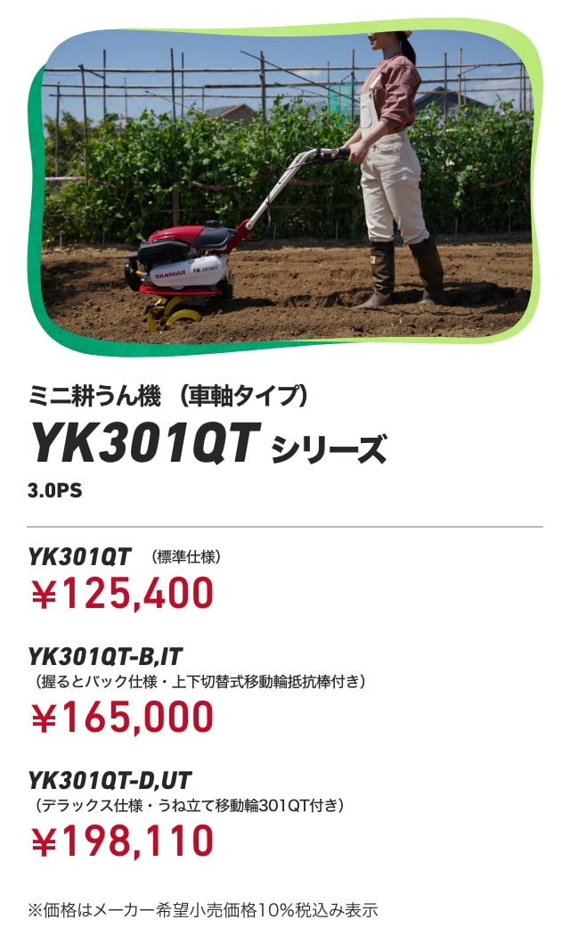 ミニ耕うん機(車軸タイプ) YK301QTシリーズ 3.0PS YK301QT(標準仕様):¥125,400 YK301QT-B,IT(握るとバック仕様・上下切替式移動輪抵抗棒付き):¥165,000 YK301QT-D,UT(デラックス仕様・うね立て移動輪301QT付き):¥198,110 ※価格はメーカー希望小売価格10%税込み表示 ※2024年12月までの価格です