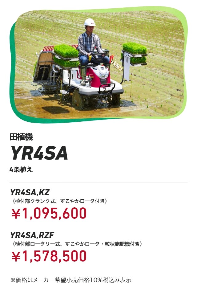 田植機 YR4SA 4条植え YR4SA,KZ（植付部クランク式、すこやかロータ付き）：￥1,095,600 YR4SA,RZF（植付部ロータリー式、すこやかロータ・粒状施肥機付き）：￥1,578,500 ※価格はメーカー希望小売価格10％税込み表示