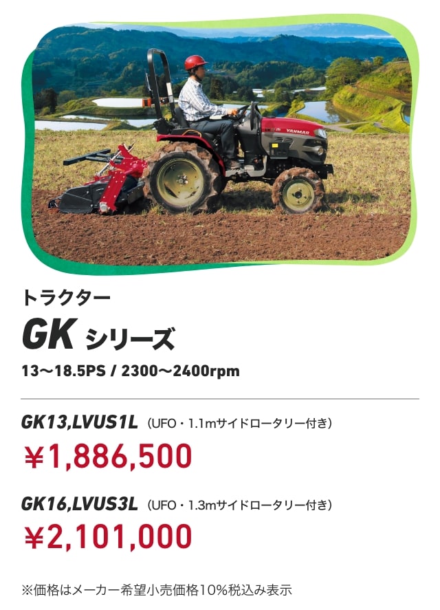 トラクター GKシリーズ 13〜18.5PS/2300〜2400rpm GK13,LVUS1L （UFO・1.1mサイドロータリー付き）：￥1,886,500 GK16,LVUS3L （UFO・1.3mサイドロータリー付き）：￥2,101,000 ※価格はメーカー希望⼩売価格10％ 税込み表⽰