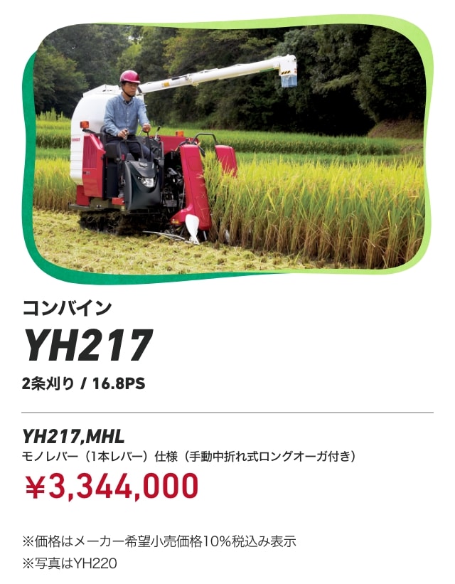 コンバイン YH217 2条刈り/16.8PS YH217,MHL モノレバー（1本レバー）仕様 （⼿動中折れ式ロングオーガ付き） ￥3,344,000 ※価格はメーカー希望⼩売価格10％税込み表⽰ ※写真はYH220