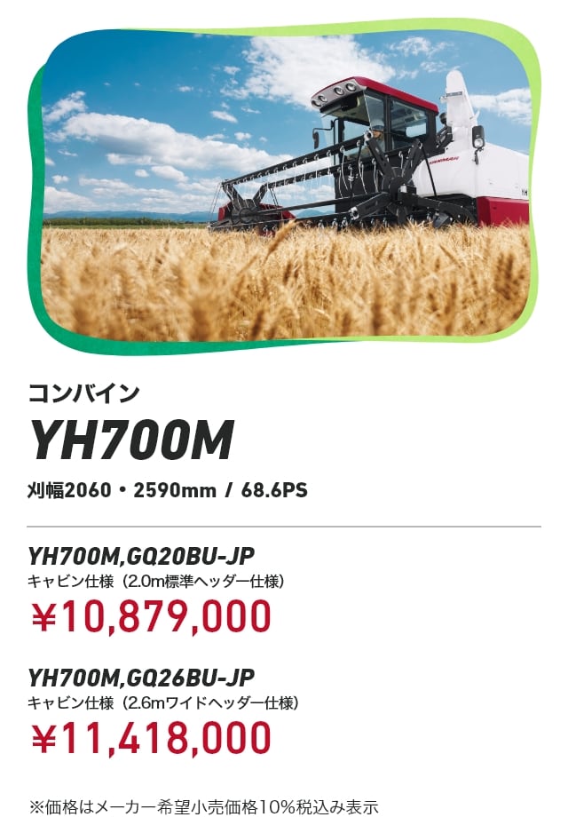 コンバイン YH700M 刈幅2060・2590mm/68.6PS YH700M,GQ20BU-JP キャビン仕様（2.0m標準ヘッダー仕様）：￥10,879,000 YH700M,GQ26BU-JP キャビン仕様（2.6mワイドヘッダー仕様）：￥11,418,000 ※価格はメーカー希望小売価格10％税込み表示