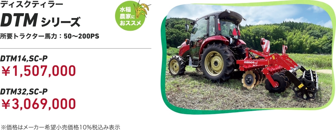 ディスクティラー DTMシリーズ 水稲農家におススメ 所要トラクター馬力：50～200PS DTM14,SC-P：￥1,507,000 DTM32,SC-P：￥3,069,000 ※価格はメーカー希望小売価格10％税込み表示