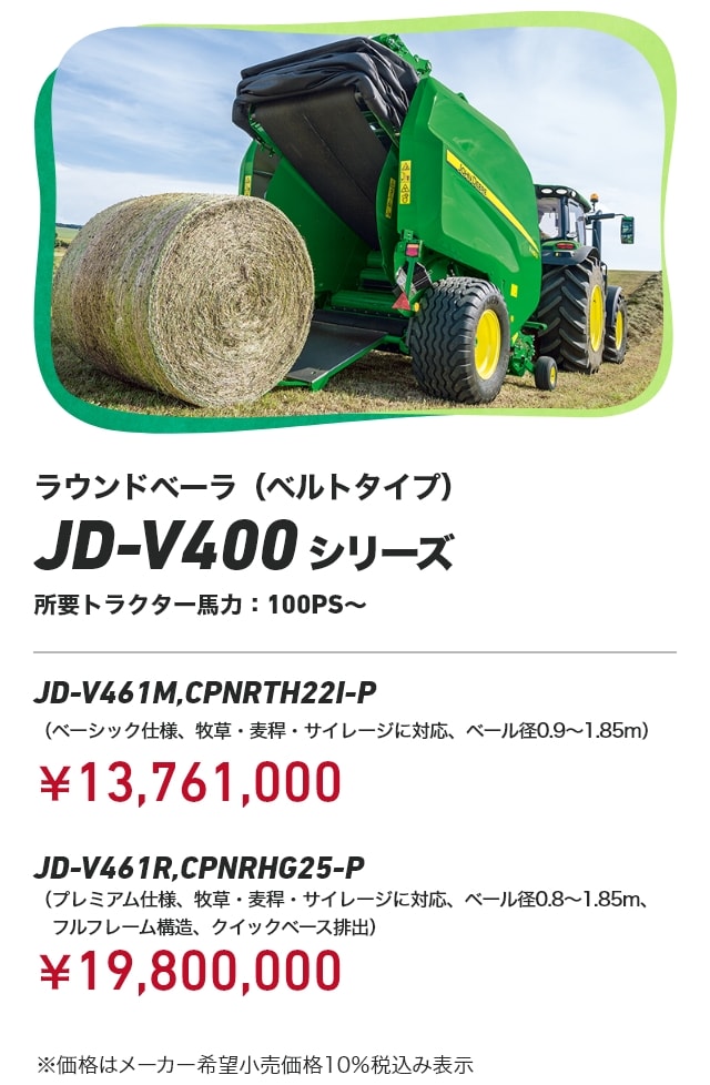 ラウンドベーラ（ベルトタイプ） JD-V400 シリーズ 所要トラクター馬力：100PS～ JD-V461M,CPNRTH22I-P（ベーシック仕様、牧草・麦稈・サイレージに対応、ベール径0.9～1.85m）：￥13,761,000 JD-V461R,CPNRHG25-P（プレミアム仕様、牧草・麦稈・サイレージに対応、ベール径0.8～1.85m、フルフレーム構造、クイックベース排出）：￥19,800,000 ※価格はメーカー希望小売価格10％税込み表示