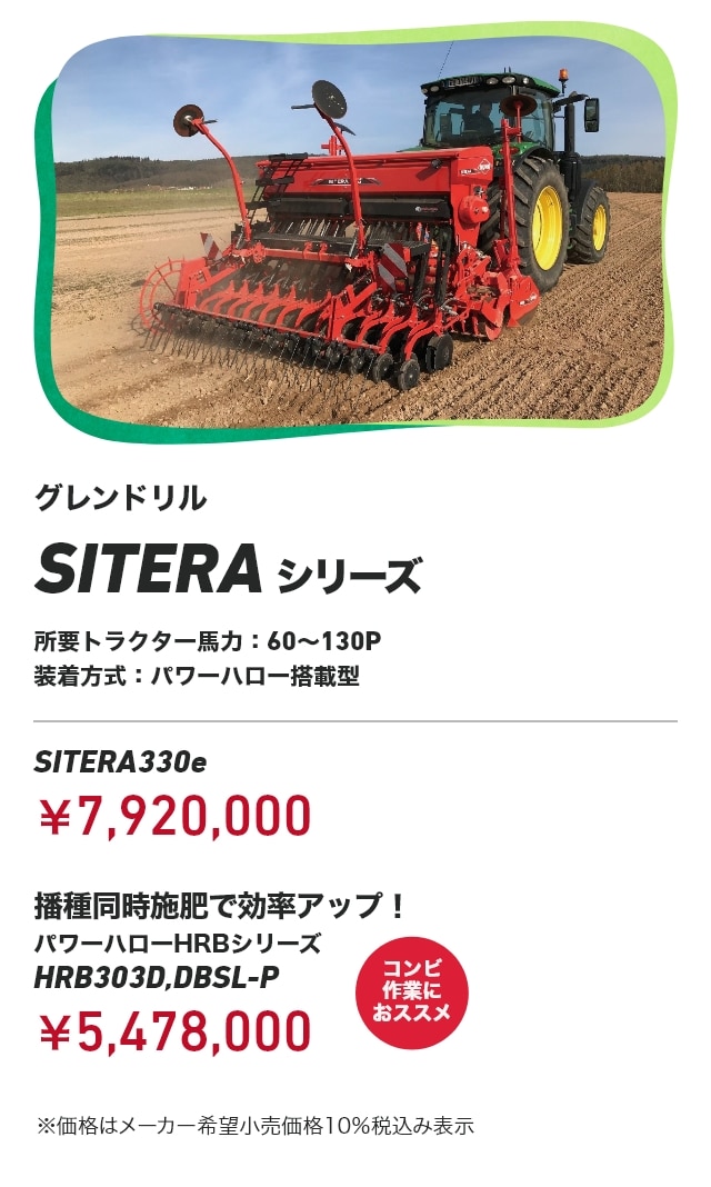 グレンドリル SITERAシリーズ 所要トラクター⾺⼒：60～130P 装着方式：パワーハロー搭載型 SITERA330e：￥7,920,000 播種同時施肥で効率アップ！ パワーハローHRBシリーズ HRB303D,DBSL-P：￥5,478,000（コンビ作業におススメ） ※価格はメーカー希望小売価格10％税込み表示