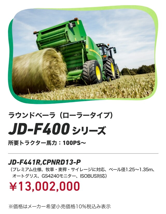 ラウンドベーラ（ローラータイプ） JD-F400 シリーズ 所要トラクター馬力：100PS～ JD-F441R,CPNRD13-P（プレミアム仕様、牧草・麦稈・サイレージに対応、ベール径1.25～1.35m、オートグリス、GS4240モニター、ISOBUS対応）：￥13,002,000 ※価格はメーカー希望小売価格10％税込み表示