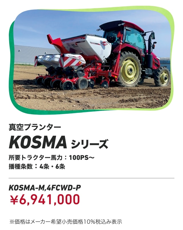 真空プランター KOSMAシリーズ 所要トラクター馬力：100PS～ 播種条数:4条・6条 KOSMA-M,4FCWD-P：￥6,941,000 ※価格はメーカー希望小売価格10％税込み表示