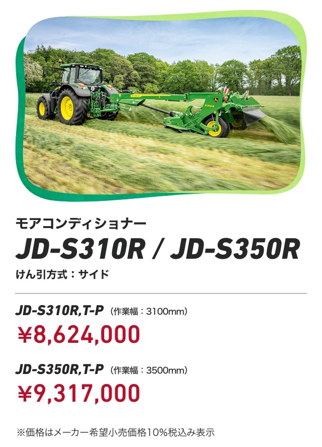 ジョンディア モアコンディショナー JD-S310R/JD-S350R けん引方式：サイド JD-S310R,T-P（作業幅：3100mm）：￥8,624,000 JD-S350R,T-P（作業幅：3500mm）：￥9,317,000 ※価格はメーカー希望小売価格10％税込み表示