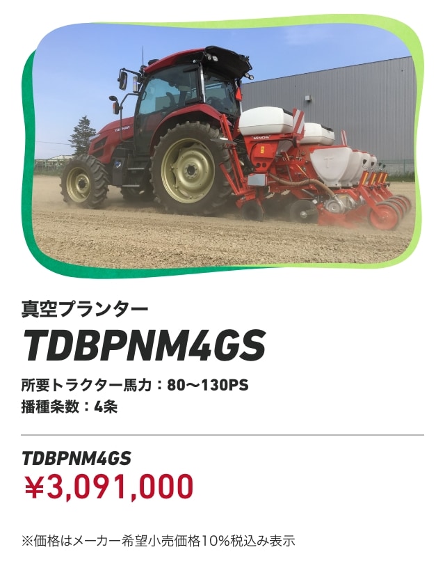真空プランター TDBPNM4GS 所要トラクター馬力：80～130PS 播種条数：4条 TDBPNM4GS：￥3,091,000 ※価格はメーカー希望小売価格10％税込み表示