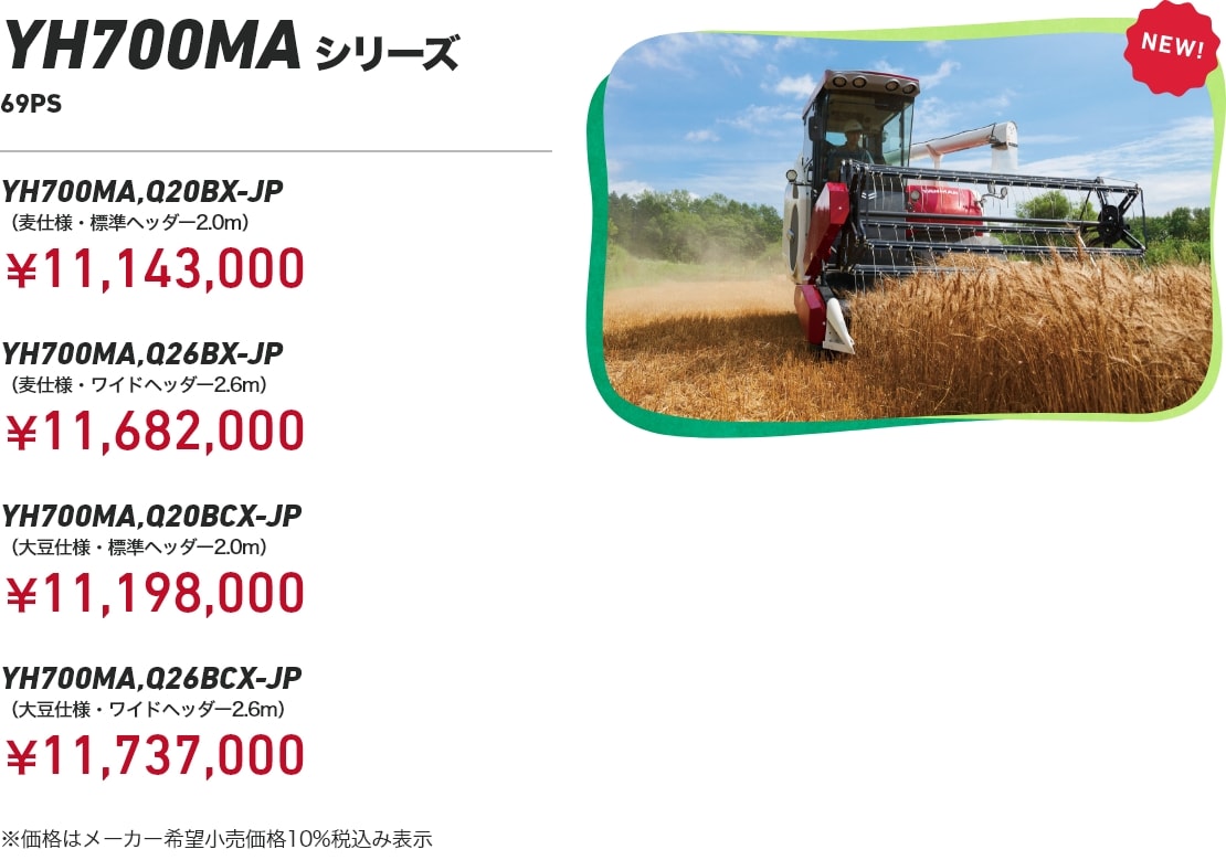 コンバイン700MA 69PS　YH700MA,Q20BX-JP（麦仕様・標準ヘッダー2.0m）￥11,143,000　YH700MA,Q26BX-JP（麦仕様・ワイドヘッダー2.6m）￥11,682,000　700MA,Q20BCX-JP（大豆仕様・標準ヘッダー2.0m）￥11,198,000　YH700MA,Q26BCX-JP （大豆仕様・ワイドヘッダー2.6m）￥11,737,000 ※価格はメーカー希望小売価格10%税込み表示