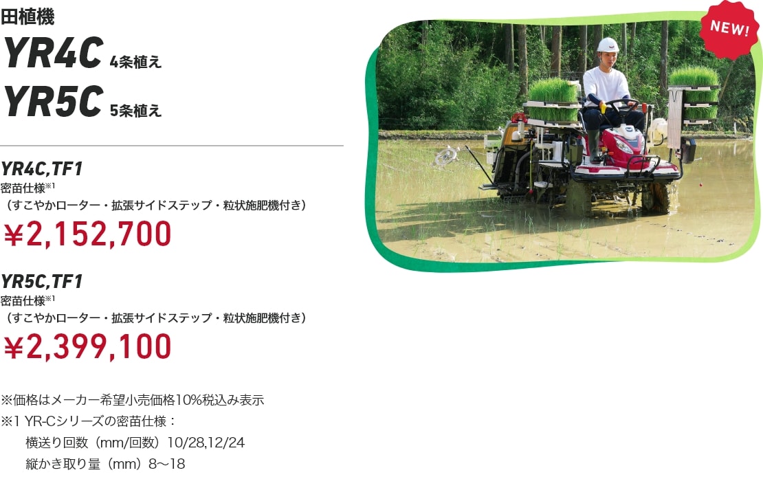 田植機 YR4C 4条植え YR5C 5条植え YR4C,TF1 密苗仕様※1（すこやかローター・拡張サイドステップ・粒状施肥機付き）：￥2,152,700 YR5C,TF1 密苗仕様※1（すこやかローター・拡張サイドステップ・粒状施肥機付き）：¥2,399,100 ※価格はメーカー希望小売価格10%税込み表示 ※1 YR-Cシリーズの密苗仕様：横送り回数（mm/回数）10/28、12/24、縦かき取り量（mm）8～18