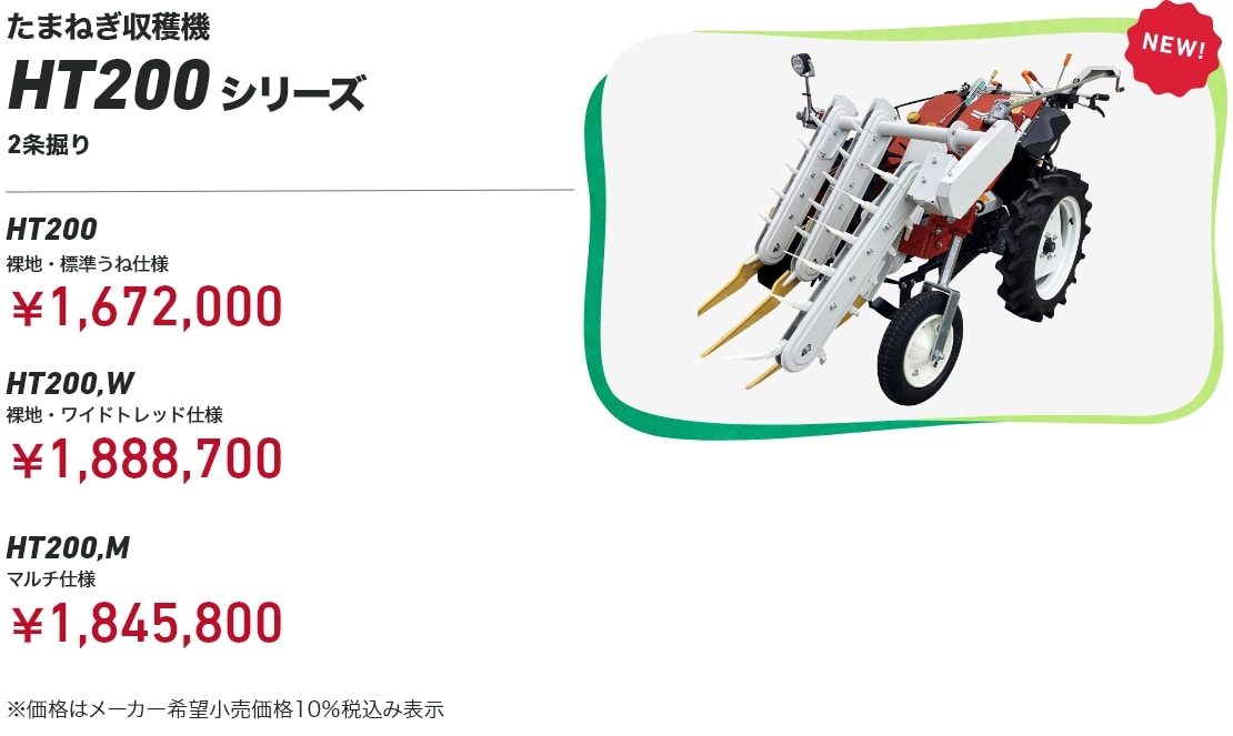 たまねぎ収穫機 HT200シリーズ 2条掘り HT200 裸地・標準うね仕様：￥1,672,000 HT200,W 裸地・ワイドトレッド仕様：￥1,888,700 HT200,M マルチ仕様：￥1,845,800 ※価格はメーカー希望小売価格10％税込み表示