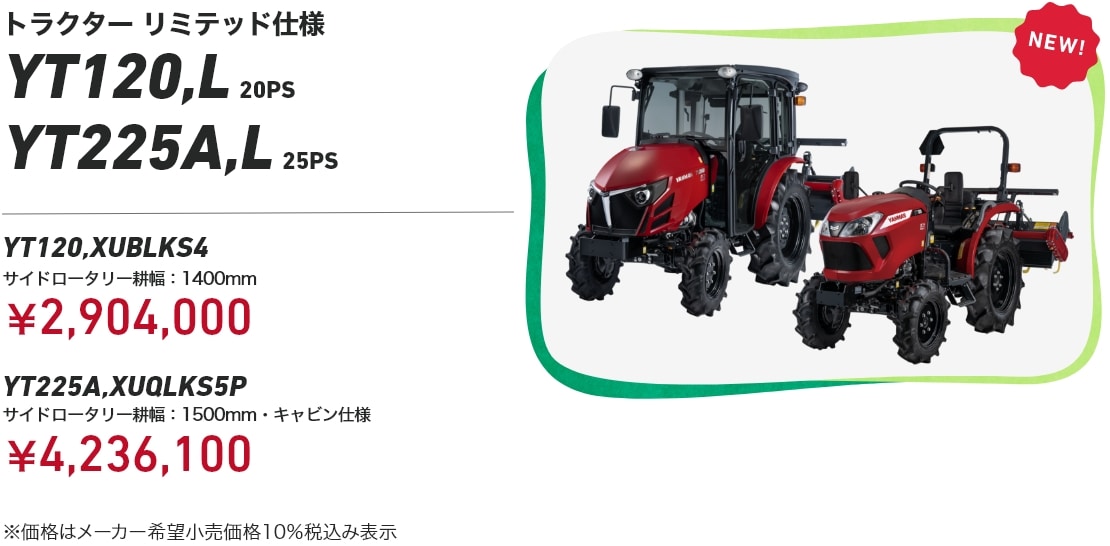トラクター リミテッド仕様 YT120,L 20PS YT225A,L 25PS YT120,XUBLKS4 サイドロータリー耕幅：1400mm：¥2,904,000 YT225A,XUQLKS5P サイドロータリー耕幅：1500mm・キャビン仕様： ¥4,236,100 ※価格はメーカー希望小売価格10%税込み表示