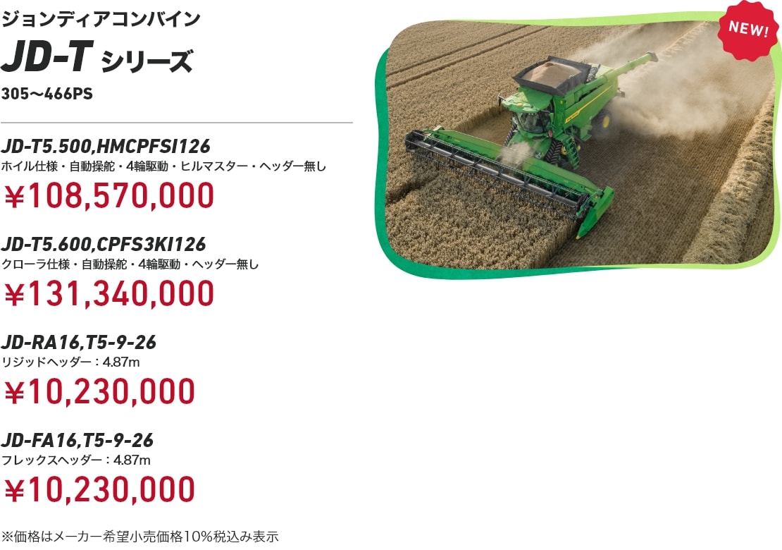 ジョンディアコンバイン JD-Tシリーズ 305～466PS JD-T5.500,HMCPFSI126 ホイル仕様・自動操舵・4輪駆動・ヒルマスター・ヘッダー無し¥108,570,000 JD-T5.600,CPFS3KI126 クローラ仕様・自動操舵・4輪駆動・ヘッダー無し：￥131,340,000 JD-RA16,T5-9-26 リジッドヘッダー：4.87m：￥10,230,000 JD-FA16,T5-9-26 フレックスヘッダー：4.87m：￥10,230,000 ※価格はメーカー希望小売価格10%税込み表示