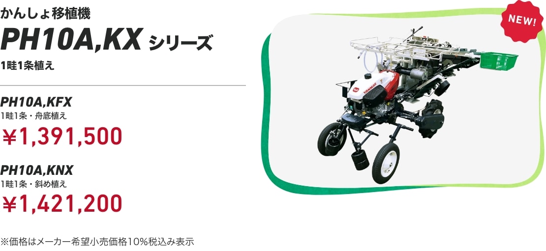 かんしょ移植機 PH10A,KXシリーズ 1畦1条植え PH10A,KFX（1畦1条・舟底植え）：￥1,391,500 PH10A,KNX（1畦1条・斜め植え）：￥1,421,200 ※価格はメーカー希望小売価格10％税込み表示