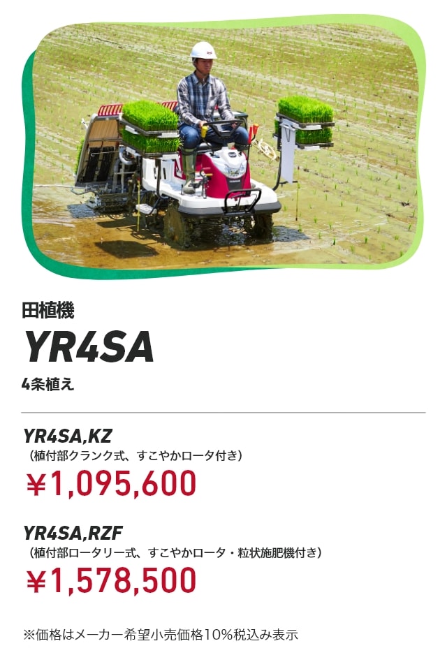 田植機 YR4SA 4条植え YR4SA,KZ(植付部クランク式、すこやかロータ付き):¥1,095,600 YR4SA,RZF(植付部ロータリー式、すこやかロータ・粒状施肥機付き):¥1,578,500 ※価格はメーカー希望小売価格10%税込み表示