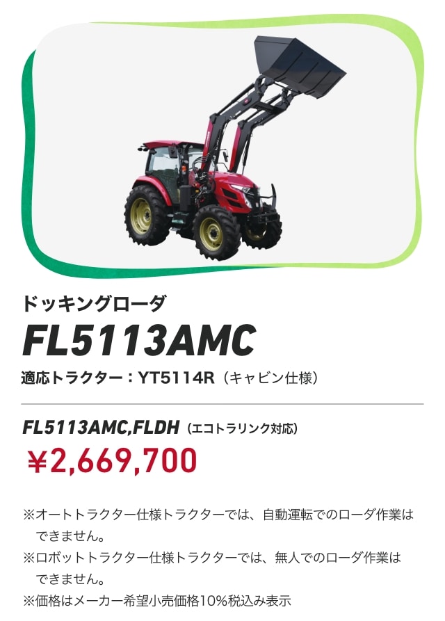 ドッキングローダ FL5113AMC FL5113AMC,FLDH（エコトラリンク対応）適応トラクター：YT5114R（キャビン仕様）￥2,669,700 ※オートトラクター仕様トラクターでは、自動運転でのローダ作業はできません。※ロボットトラクター仕様トラクターでは、無人でのローダ作業はできません。※価格はメーカー希望小売価格10%税込み表示
