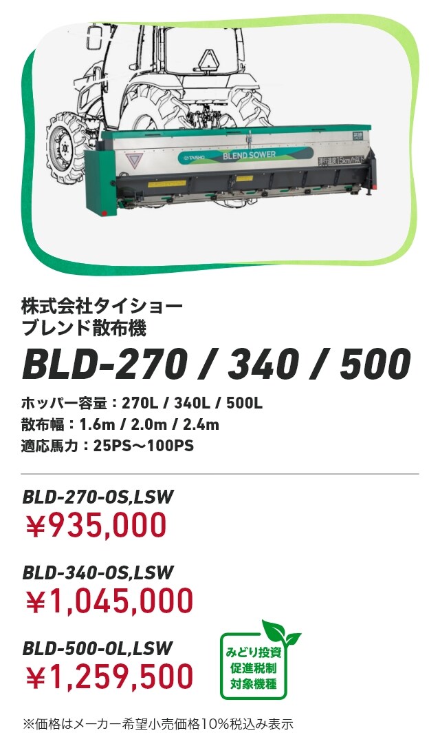 株式会社タイショー ブレンド散布機 BLD-270/340/500 ホッパー容量：270L/340L/500L 散布幅：1.6m/2.0m/2.4m 適応馬力：25PS～100PS BLD-270-OS,LSW：￥935,000 BLD-340-OS,LSW：￥1,045,000 BLD-500-OL,LSW：￥1,259,500 ※価格はメーカー希望小売価格10％税込み表示
