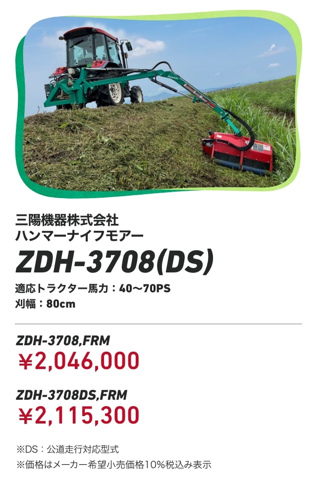三陽機器株式会社 ハンマーナイフモアー ZDH-3708(DS) 適応トラクター馬力：40～70PS 刈幅：80cm ZDH-3708,FRM：￥2,046,000 ZDH-3708DS,FRM：￥2,115,300 ※DS：公道走行対応型式 ※価格はメーカー希望小売価格10％税込み表示