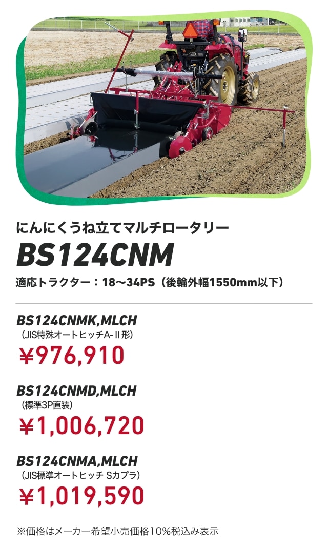 にんにくうね立てマルチロータリー BS124CNM 適応トラクター：18～34PS（後輪外幅1550mm以下） BS124CNMK,MLCH（JIS特殊オートヒッチA-Ⅱ形）：￥976,910 BS124CNMD,MLCH（標準3P直装）：￥1,006,720 BS124CNMA,MLCH（JIS標準オートヒッチ Sカプラ）：￥1,019,590 ※価格はメーカー希望小売価格10％税込み表示